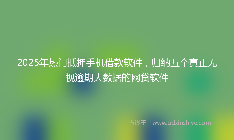 2025年热门抵押手机借款软件，归纳五个真正无视逾期大数据的网贷软件