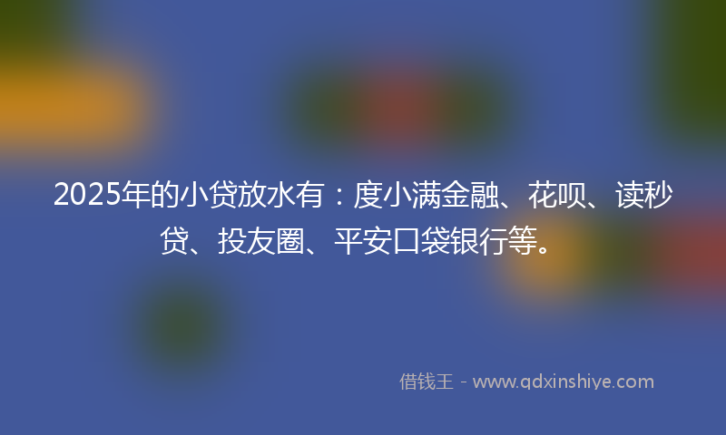 2025年的小贷放水有：度小满金融、花呗、读秒贷、投友圈、平安口袋银行等。