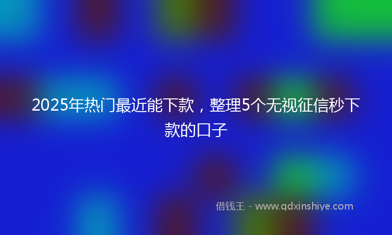 2025年热门最近能下款，整理5个无视征信秒下款的口子