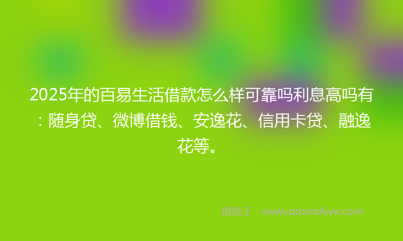 2025年的百易生活借款怎么样可靠吗利息高吗有：随身贷、微博借钱、安逸花、信用卡贷、融逸花等。