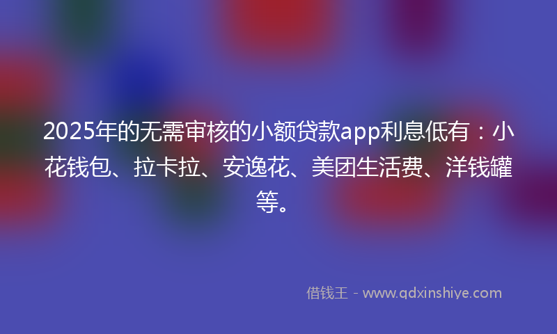 2025年的无需审核的小额贷款app利息低有：小花钱包、拉卡拉、安逸花、美团生活费、洋钱罐等。