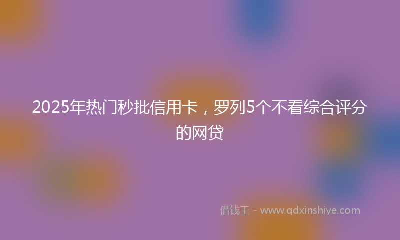 2025年热门秒批信用卡，罗列5个不看综合评分的网贷