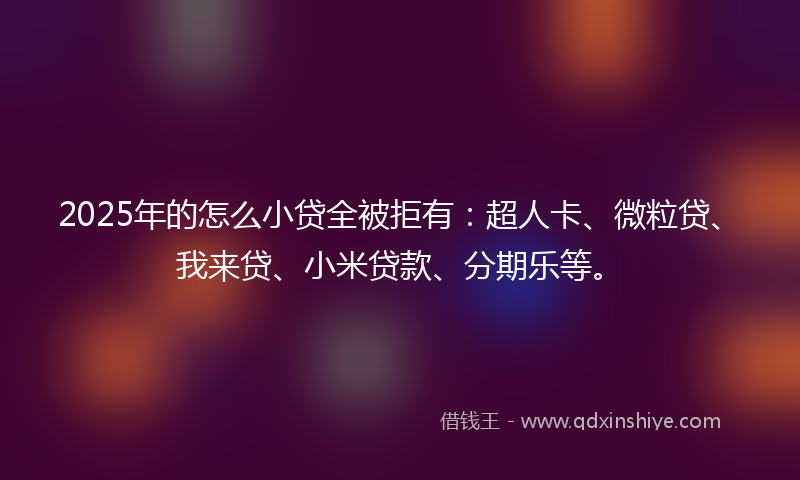 2025年的怎么小贷全被拒有：超人卡、微粒贷、我来贷、小米贷款、分期乐等。