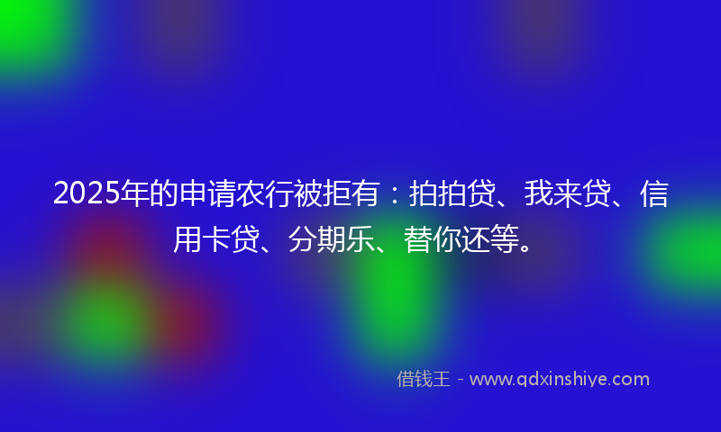 2025年的申请农行被拒有：拍拍贷、我来贷、信用卡贷、分期乐、替你还等。