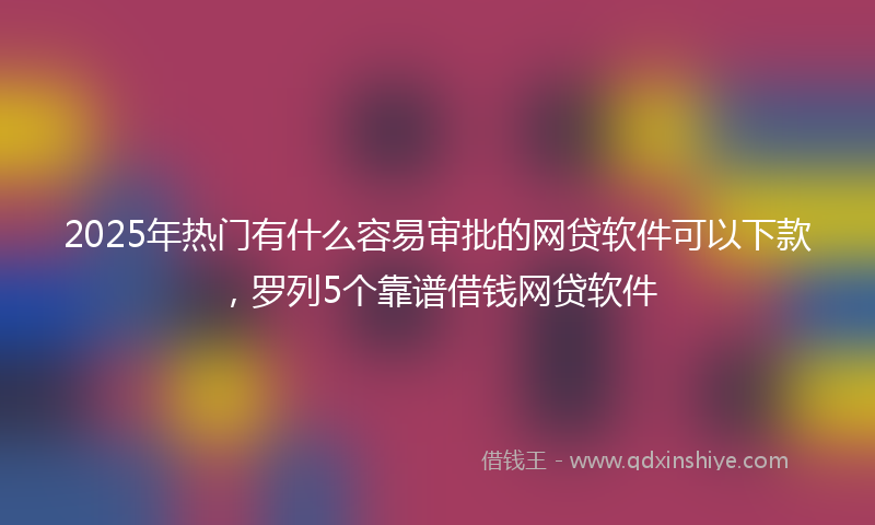 2025年热门有什么容易审批的网贷软件可以下款，罗列5个靠谱借钱网贷软件