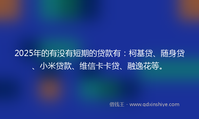 2025年的有没有短期的贷款有：柯基贷、随身贷、小米贷款、维信卡卡贷、融逸花等。
