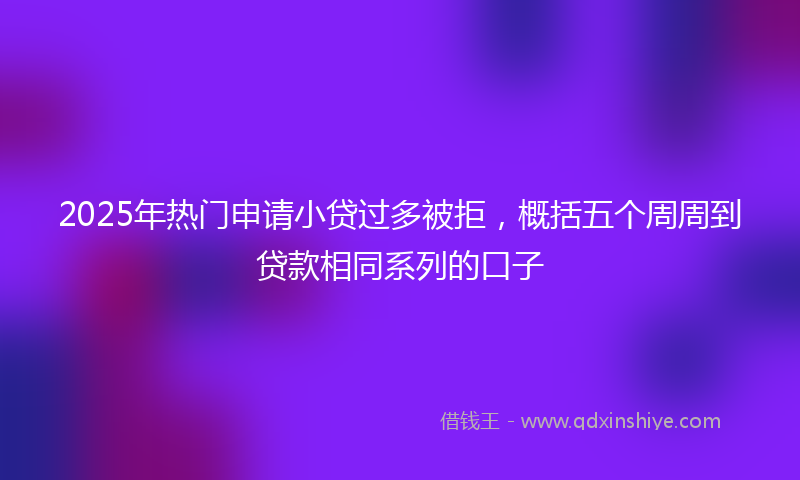 2025年热门申请小贷过多被拒，概括五个周周到贷款相同系列的口子