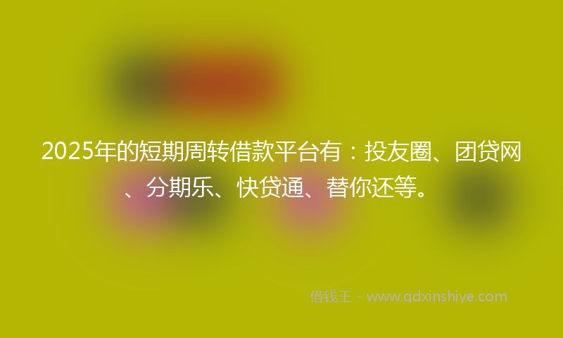 2025年的短期周转借款平台有：投友圈、团贷网、分期乐、快贷通、替你还等。