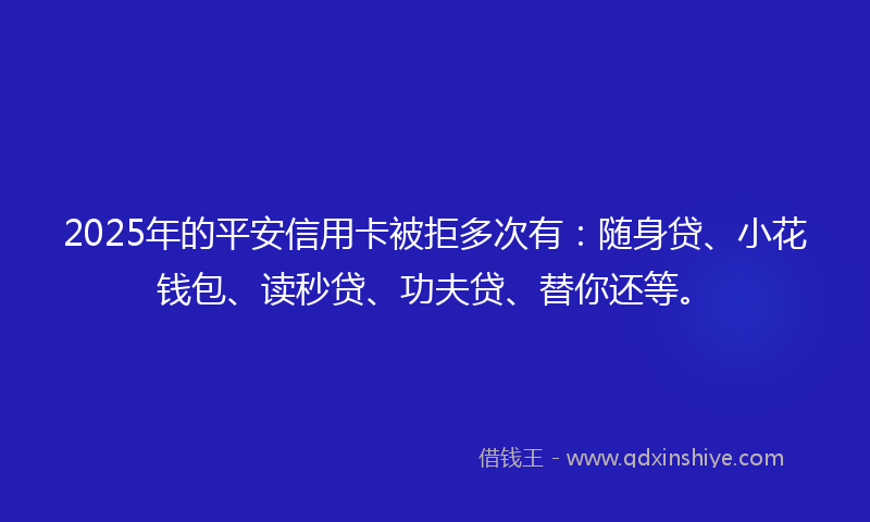 2025年的平安信用卡被拒多次有：随身贷、小花钱包、读秒贷、功夫贷、替你还等。