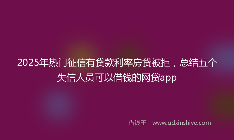 2025年热门征信有贷款利率房贷被拒，总结五个失信人员可以借钱的网贷app
