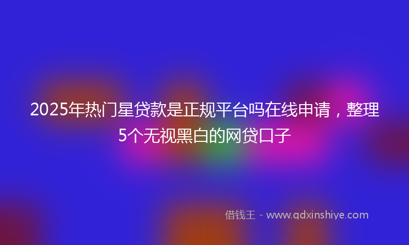 2025年热门星贷款是正规平台吗在线申请，整理5个无视黑白的网贷口子