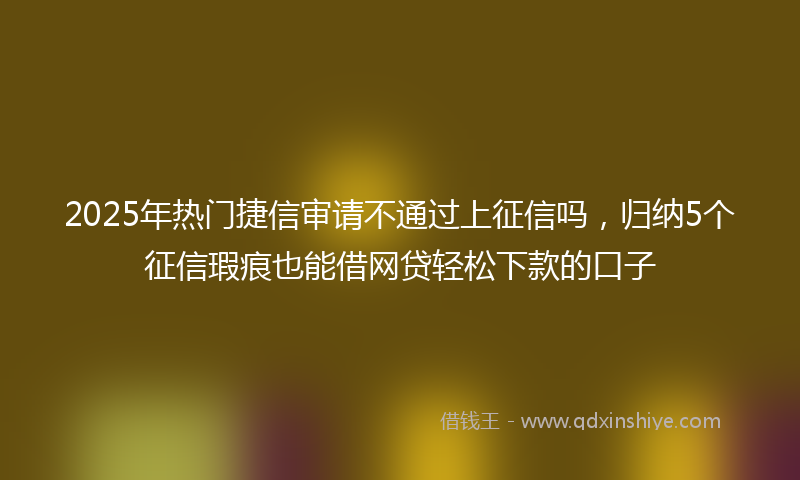 2025年热门捷信审请不通过上征信吗，归纳5个征信瑕疵也能借网贷轻松下款的口子