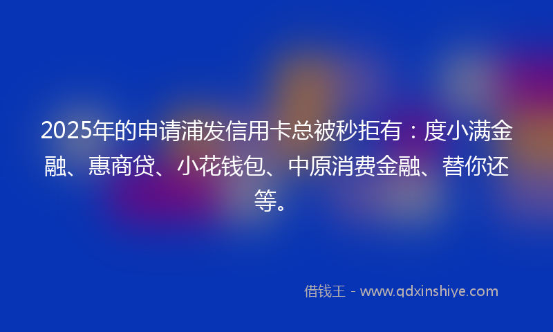 2025年的申请浦发信用卡总被秒拒有：度小满金融、惠商贷、小花钱包、中原消费金融、替你还等。