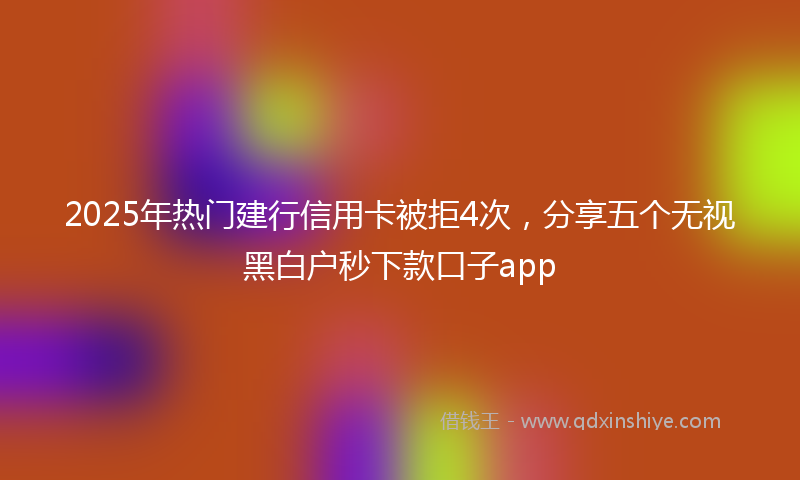 2025年热门建行信用卡被拒4次，分享五个无视黑白户秒下款口子app