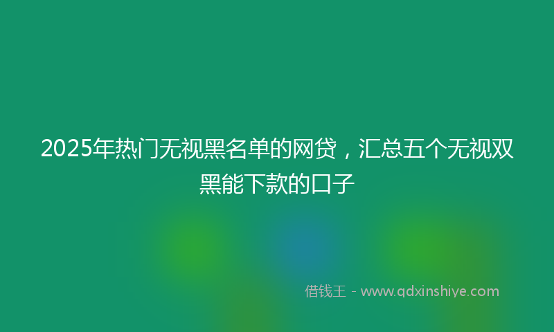 2025年热门无视黑名单的网贷，汇总五个无视双黑能下款的口子