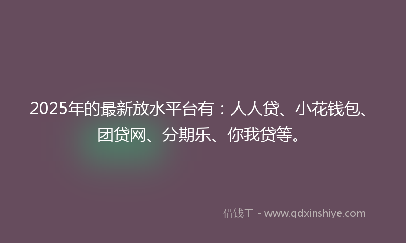 2025年的最新放水平台有：人人贷、小花钱包、团贷网、分期乐、你我贷等。