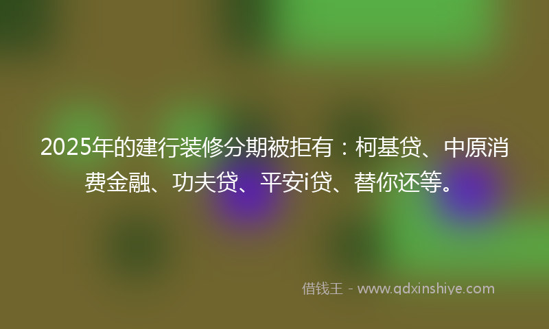 2025年的建行装修分期被拒有：柯基贷、中原消费金融、功夫贷、平安i贷、替你还等。