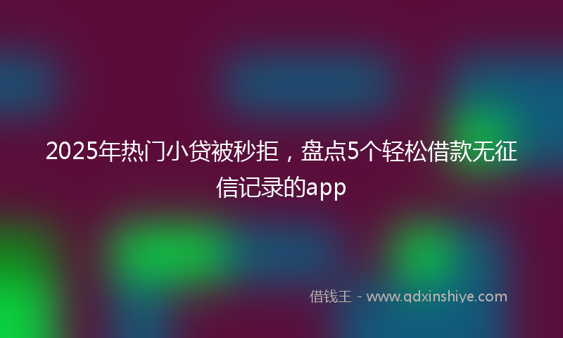 2025年热门小贷被秒拒，盘点5个轻松借款无征信记录的app