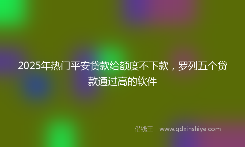 2025年热门平安贷款给额度不下款，罗列五个贷款通过高的软件