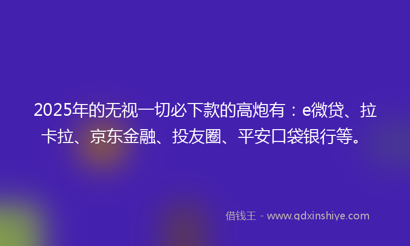 2025年的无视一切必下款的高炮有：e微贷、拉卡拉、京东金融、投友圈、平安口袋银行等。