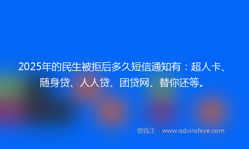 2025年的民生被拒后多久短信通知有：超人卡、随身贷、人人贷、团贷网、替你还等。