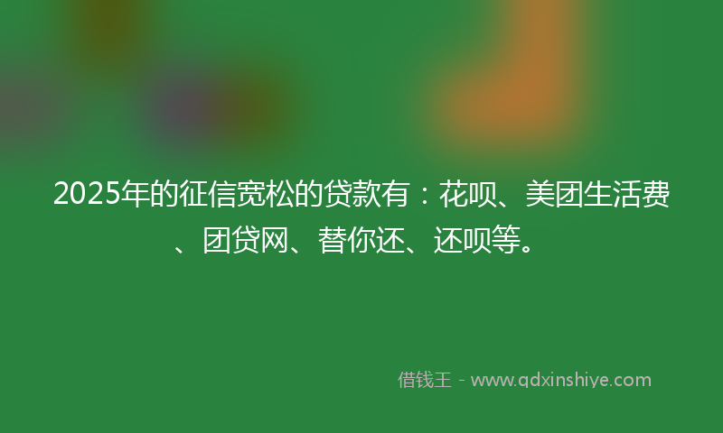 2025年的征信宽松的贷款有：花呗、美团生活费、团贷网、替你还、还呗等。