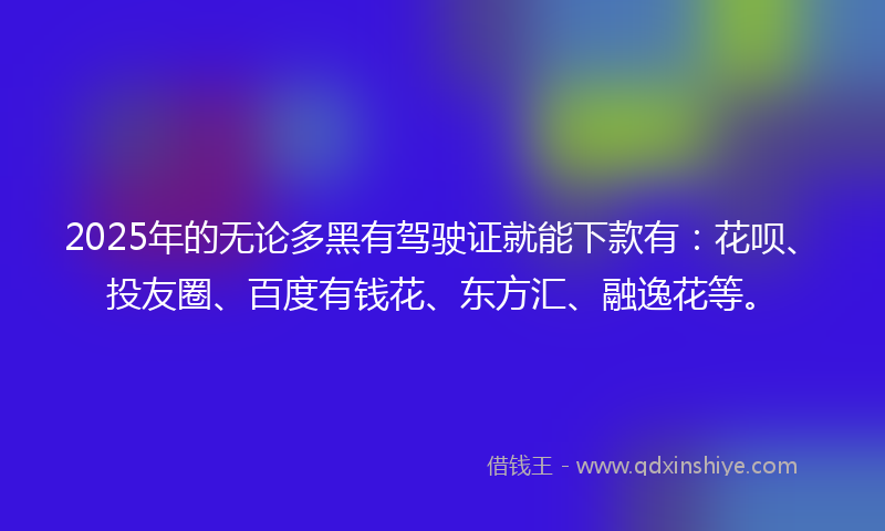 2025年的无论多黑有驾驶证就能下款有：花呗、投友圈、百度有钱花、东方汇、融逸花等。