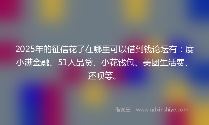 2025年的征信花了在哪里可以借到钱论坛有：度小满金融、51人品贷、小花钱包、美团生活费、还呗等。