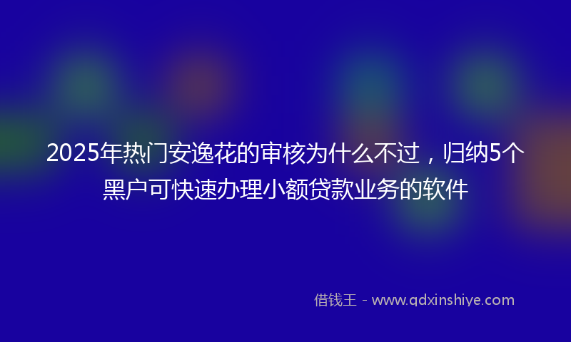 2025年热门安逸花的审核为什么不过，归纳5个黑户可快速办理小额贷款业务的软件