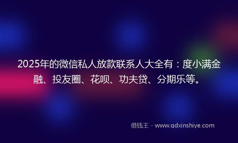 2025年的微信私人放款联系人大全有：度小满金融、投友圈、花呗、功夫贷、分期乐等。