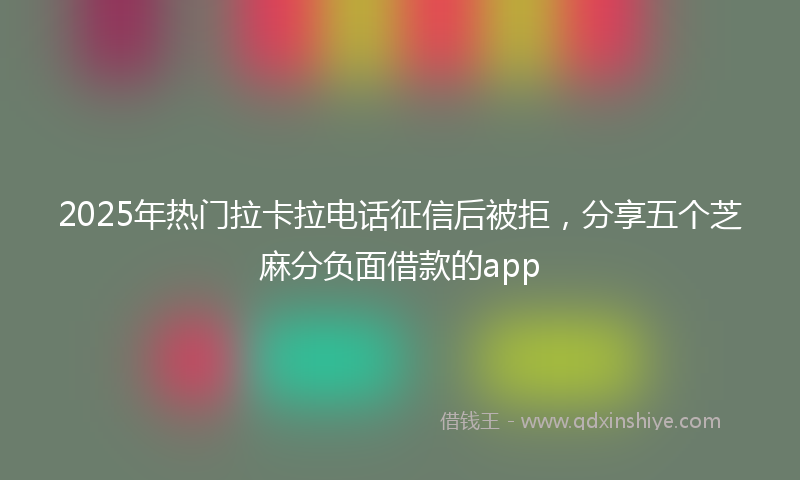 2025年热门拉卡拉电话征信后被拒，分享五个芝麻分负面借款的app