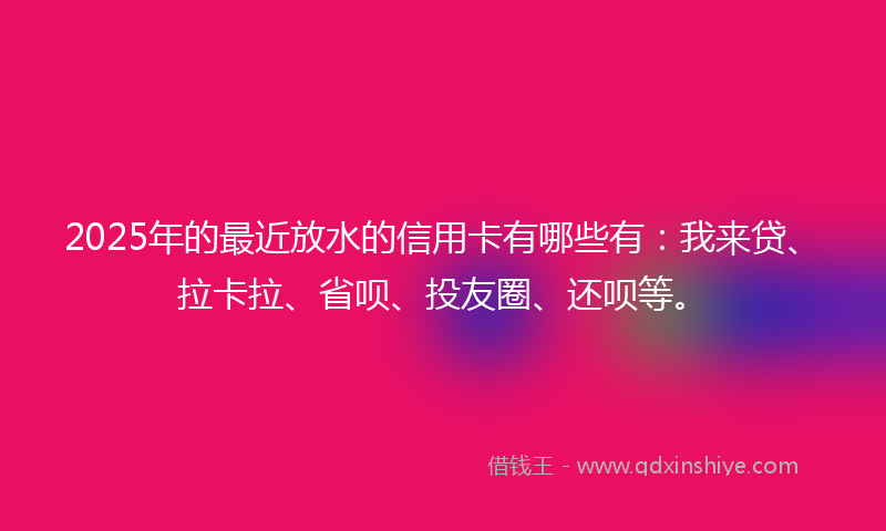 2025年的最近放水的信用卡有哪些有：我来贷、拉卡拉、省呗、投友圈、还呗等。