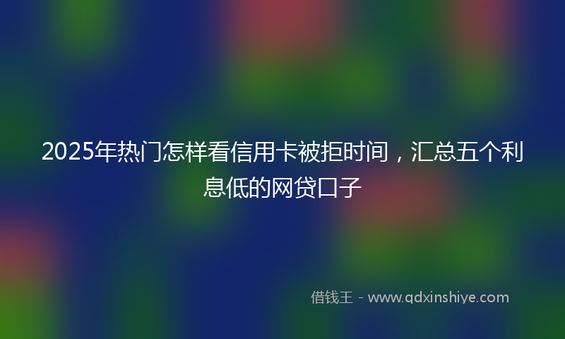 2025年热门怎样看信用卡被拒时间，汇总五个利息低的网贷口子