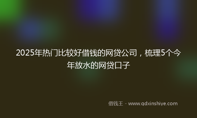 2025年热门比较好借钱的网贷公司，梳理5个今年放水的网贷口子