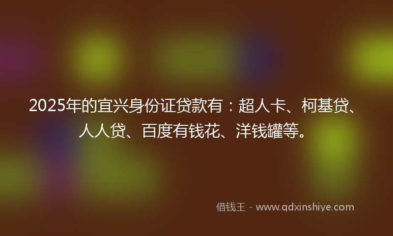 2025年的宜兴身份证贷款有：超人卡、柯基贷、人人贷、百度有钱花、洋钱罐等。