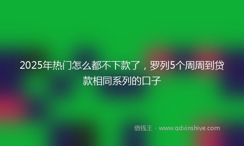 2025年热门怎么都不下款了，罗列5个周周到贷款相同系列的口子