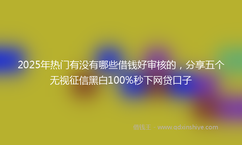 2025年热门有没有哪些借钱好审核的，分享五个无视征信黑白100%秒下网贷口子