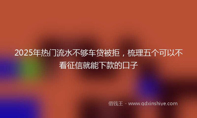 2025年热门流水不够车贷被拒，梳理五个可以不看征信就能下款的口子
