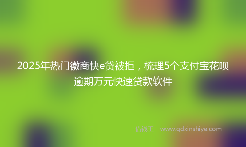 2025年热门徽商快e贷被拒，梳理5个支付宝花呗逾期万元快速贷款软件