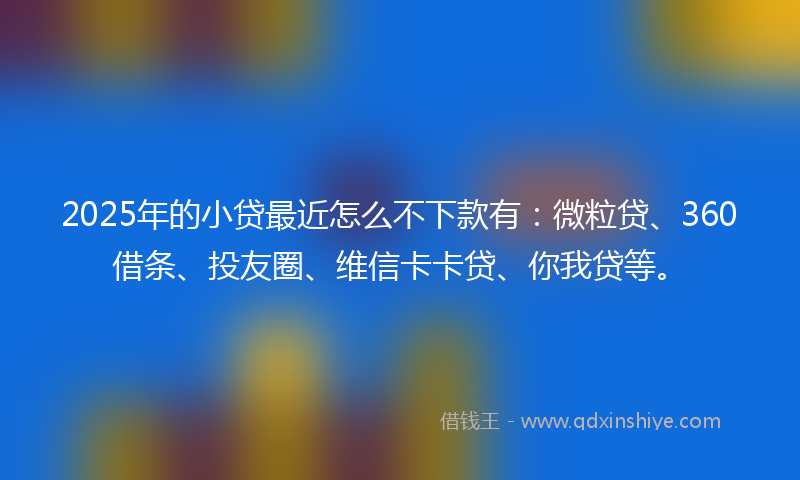 2025年的小贷最近怎么不下款有：微粒贷、360借条、投友圈、维信卡卡贷、你我贷等。