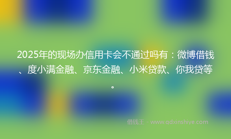 2025年的现场办信用卡会不通过吗有：微博借钱、度小满金融、京东金融、小米贷款、你我贷等。