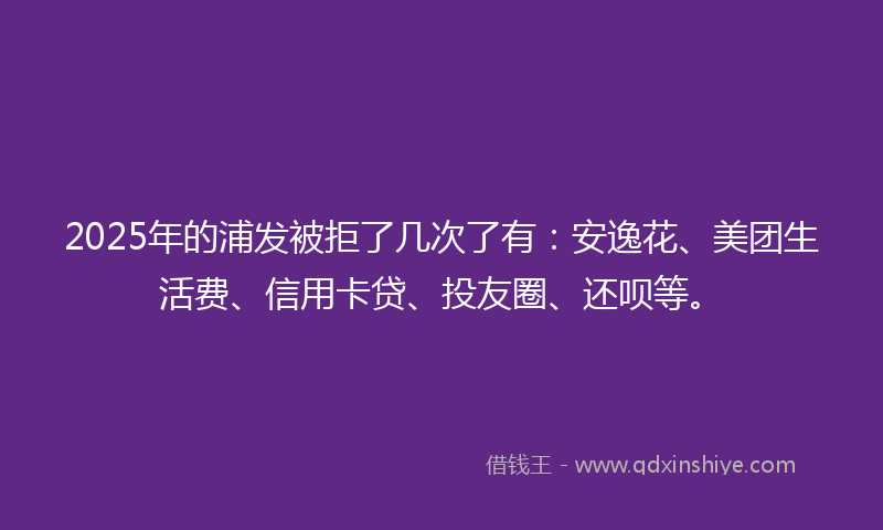 2025年的浦发被拒了几次了有：安逸花、美团生活费、信用卡贷、投友圈、还呗等。