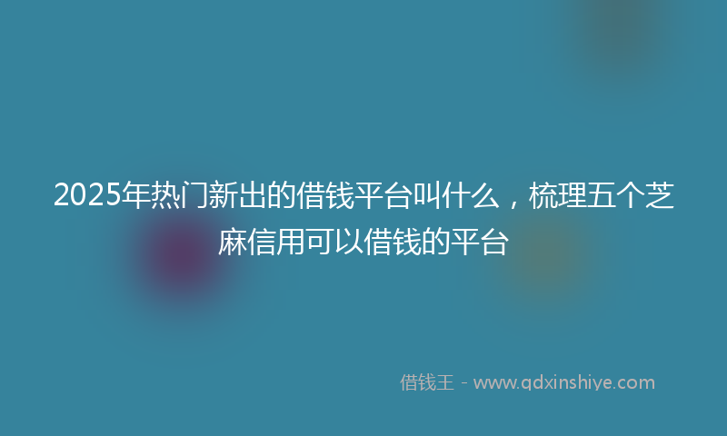2025年热门新出的借钱平台叫什么，梳理五个芝麻信用可以借钱的平台