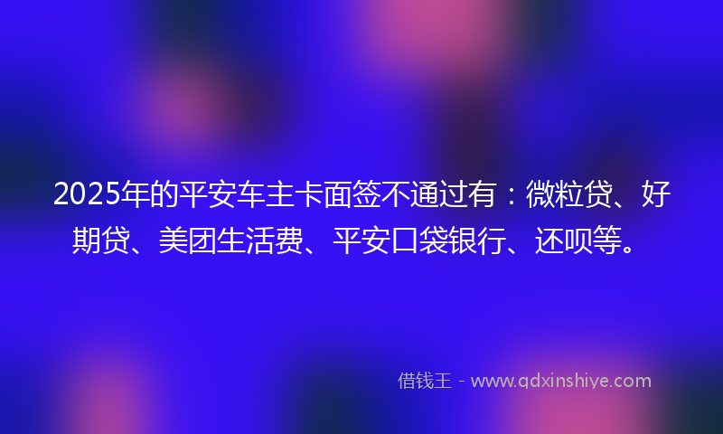 2025年的平安车主卡面签不通过有：微粒贷、好期贷、美团生活费、平安口袋银行、还呗等。