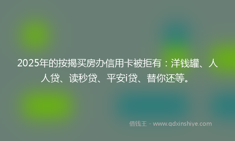 2025年的按揭买房办信用卡被拒有：洋钱罐、人人贷、读秒贷、平安i贷、替你还等。