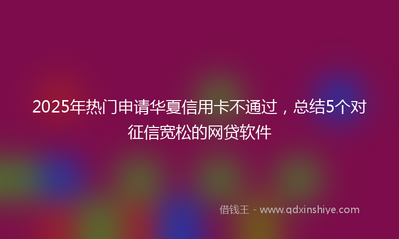2025年热门申请华夏信用卡不通过，总结5个对征信宽松的网贷软件