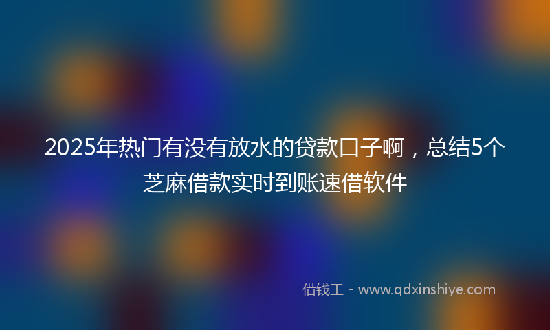 2025年热门有没有放水的贷款口子啊，总结5个芝麻借款实时到账速借软件