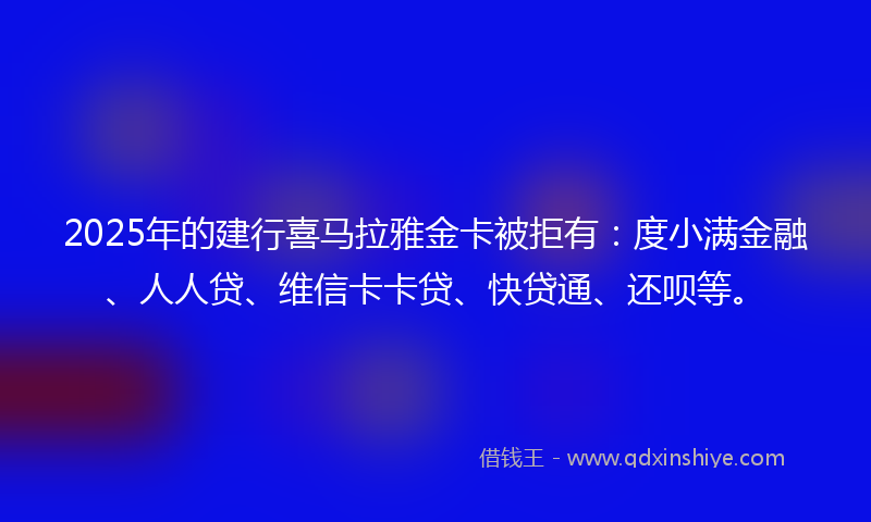 2025年的建行喜马拉雅金卡被拒有：度小满金融、人人贷、维信卡卡贷、快贷通、还呗等。