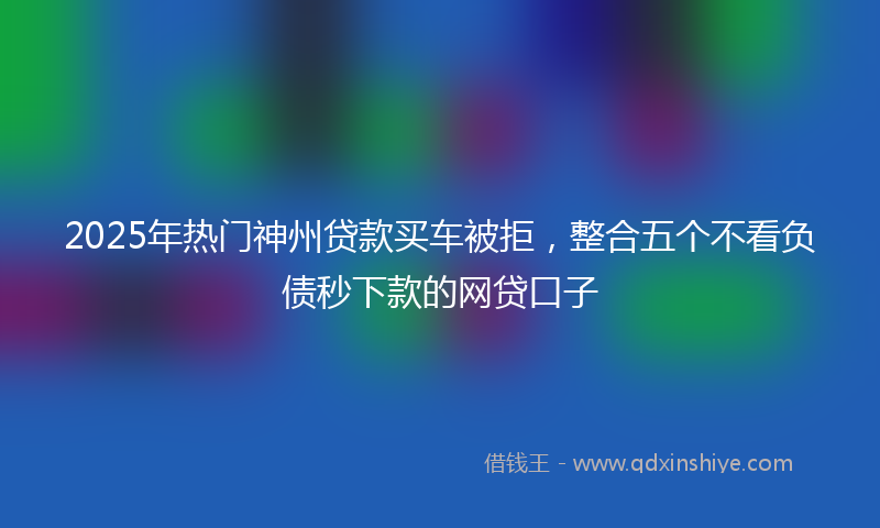 2025年热门神州贷款买车被拒，整合五个不看负债秒下款的网贷口子