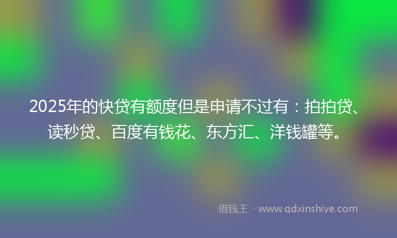 2025年的快贷有额度但是申请不过有：拍拍贷、读秒贷、百度有钱花、东方汇、洋钱罐等。